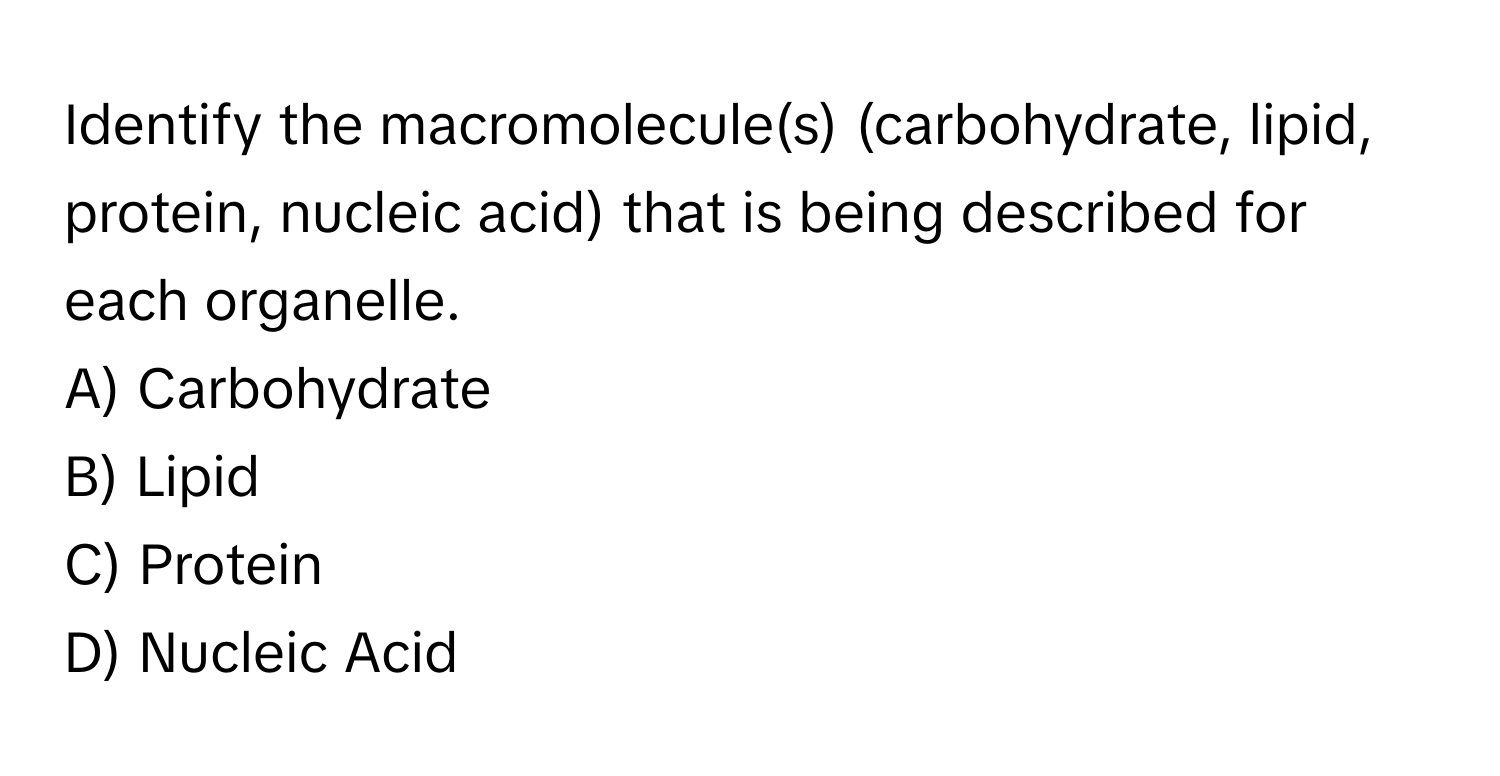 Identify the macromolecule(s) (carbohydrate, lipid, protein, nucleic acid) that is being described for each organelle.

A) Carbohydrate 
B) Lipid 
C) Protein 
D) Nucleic Acid