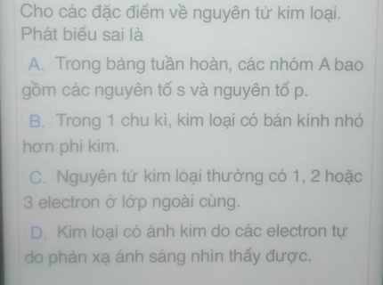 Cho các đặc điểm về nguyên tử kim loại.
Phát biểu sai là
A. Trong bảng tuần hoàn, các nhóm A bao
gồm các nguyên tố s và nguyên tố p.
B. Trong 1 chu kì, kim loại có bán kính nhỏ
hơn phi kim.
C. Nguyên tử kim loại thường có 1, 2 hoặc
3 electron ở lớp ngoài cùng.
D. Kim loại có ánh kim do các electron tự
do phản xạ ánh sáng nhìn thấy được.