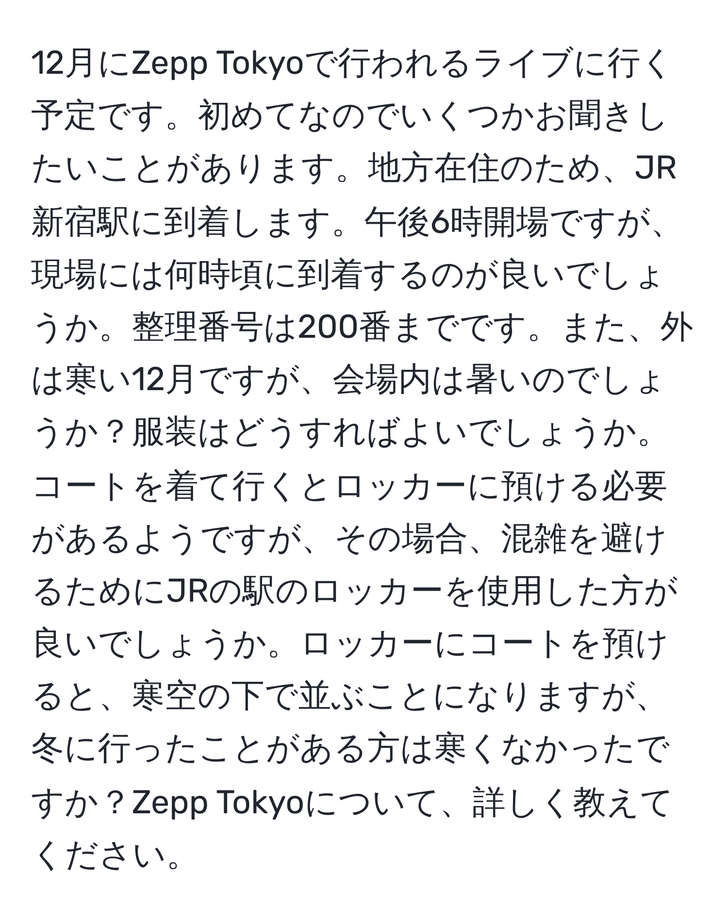 12月にZepp Tokyoで行われるライブに行く予定です。初めてなのでいくつかお聞きしたいことがあります。地方在住のため、JR新宿駅に到着します。午後6時開場ですが、現場には何時頃に到着するのが良いでしょうか。整理番号は200番までです。また、外は寒い12月ですが、会場内は暑いのでしょうか？服装はどうすればよいでしょうか。コートを着て行くとロッカーに預ける必要があるようですが、その場合、混雑を避けるためにJRの駅のロッカーを使用した方が良いでしょうか。ロッカーにコートを預けると、寒空の下で並ぶことになりますが、冬に行ったことがある方は寒くなかったですか？Zepp Tokyoについて、詳しく教えてください。