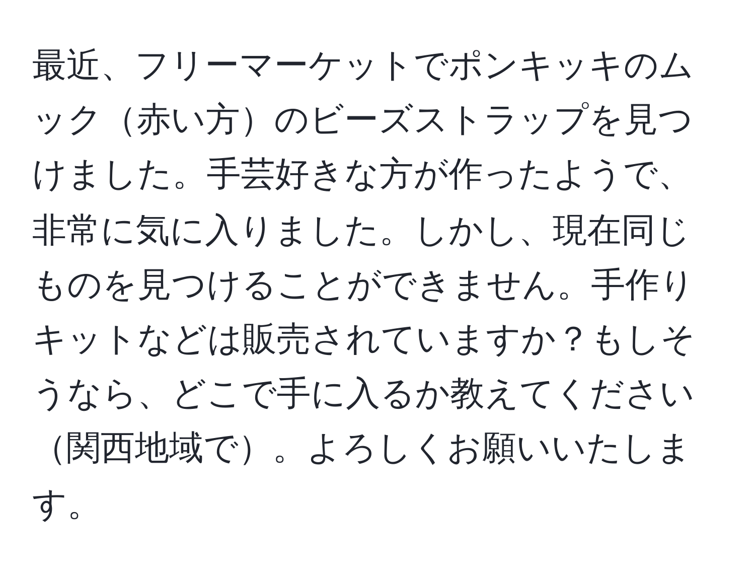 最近、フリーマーケットでポンキッキのムック赤い方のビーズストラップを見つけました。手芸好きな方が作ったようで、非常に気に入りました。しかし、現在同じものを見つけることができません。手作りキットなどは販売されていますか？もしそうなら、どこで手に入るか教えてください関西地域で。よろしくお願いいたします。