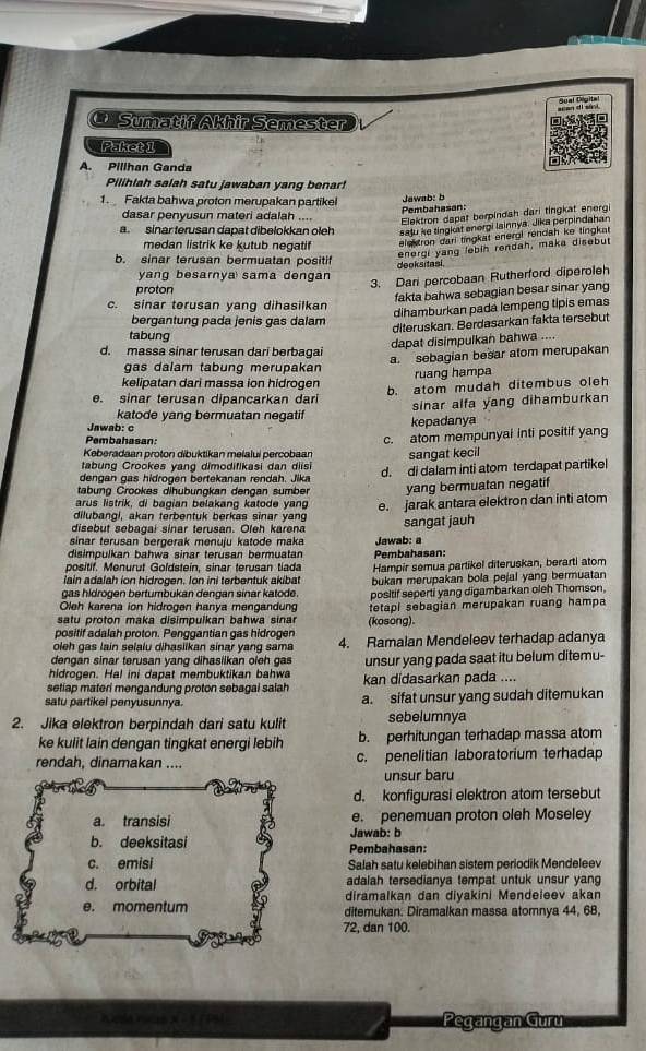 Sumatif Akhir Semester
Paketi
A. Pilihan Ganda
Pilihlah salah satu jawaban yang benar!
1. Fakta bahwa proton merupakan partikel
Jawab: b
Pembahasan:
dasar penyusun materi adalah ....
Elektron dapat berpindah dari tingkat energi
a. sinar terusan dapat dibelokkan oleh saju ke tingkat energi lainnya. Jika perpindahan
medan listrik ke kutub negatif elektron dari tingkat energi rendah ke tingkat 
energi yang lebih rendah, maka disebut
b. sinar terusan bermuatan positif   e o  a s 
yang besarnya sama dengan
3. Dari percobaan Rutherford diperoleh
proton
fakta bahwa sebagian besar sinar yang
c. sinar terusan yang dihasilkan
dihamburkan pada lempeng tipis emas
bergantung pada jenis gas dalam
diteruskan. Berdasarkan fakta tersebut
tabung
dapat disimpulkan bahwa ....
d. massa sinar terusan dari berbagai
a. sebagian besar atom merupakan
gas dalam tabung merupakan
kelipatan dari massa ion hidrogen ruang hampa
e. sinar terusan dipancarkan dari b. atom mudah ditembus oleh
sinar alfa yang dihamburkan
katode yang bermuatan negatif kepadanya
Jawab: c
Pembahasan:
Keberadaan proton dibuktikan meialui percobaan c. atom mempunyai inti positif yang
tabung Crookes yang dimodifikasi dan diisi sangat kecil
tabung Crookas dihubungkan dengan sumber d. di dalam inti atom terdapat partikel
dengan gas hidrogen bertekanan rendah. Jika
yang bermuatan negatif
arus listrik, di bagian belakang katode yang
dilubangl, akan terbentuk berkas sinar yang e. jarak antara elektron dan inti atom
disebut sebagai sinar terusan. Oleh karena sangat jauh
sinar terusan bergerak menuju katode maka
disimpulkan bahwa sinar terusan bermuatan Pembahasan: Jawab: a
positif. Menurut Goldstein, sinar terusan tiada
lain adalah ion hidrogen. Ion ini terbentuk akibat Hampir semua partikel diteruskan, berarti atom
gas hidrogen bertumbukan dengan sinar katode bukan merupakan bola pejal yang bermuatan
Oleh karena ion hidrogen hanya mengandung positif seperti yang digambarkan oleh Thomson.
satu proton maka disimpulkan bahwa sinar (kosong). tetapl sebagian merupakan ruang hampa
positif adalah proton. Penggantian gas hidrogen
oleh gas lain selalu dihasilkan sinar yang sama 4. Ramalan Mendeleev terhadap adanya
dengan sinar terusan yang dihasilkan oleh gas
hidrogen. Hal ini dapat membuktikan bahwa unsur yang pada saat itu belum ditemu-
setiap materi mengandung proton sebagai saiah kan didasarkan pada ....
satu partikel penyusunnya. a. sifat unsur yang sudah ditemukan
2. Jika elektron berpindah dari satu kulit sebelumnya
ke kulit lain dengan tingkat energi lebih b. perhitungan terhadap massa atom
rendah, dinamakan .... c. penelitian laboratorium terhadap
unsur baru
d. konfigurasi elektron atom tersebut
a. transisi e. penemuan proton oleh Moseley
Jawab: b
b. deeksitasi Pembahasan:
c. emisi Salah satu kelebihan sistem periodik Mendeleev
d. orbital adalah tersedianya tempat untuk unsur yang
diramalkan dan diyakini Mendeleev akan
e. momentum ditemukan. Diramalkan massa atomnya 44, 68,
72, dan 100.
Pegangan Guru