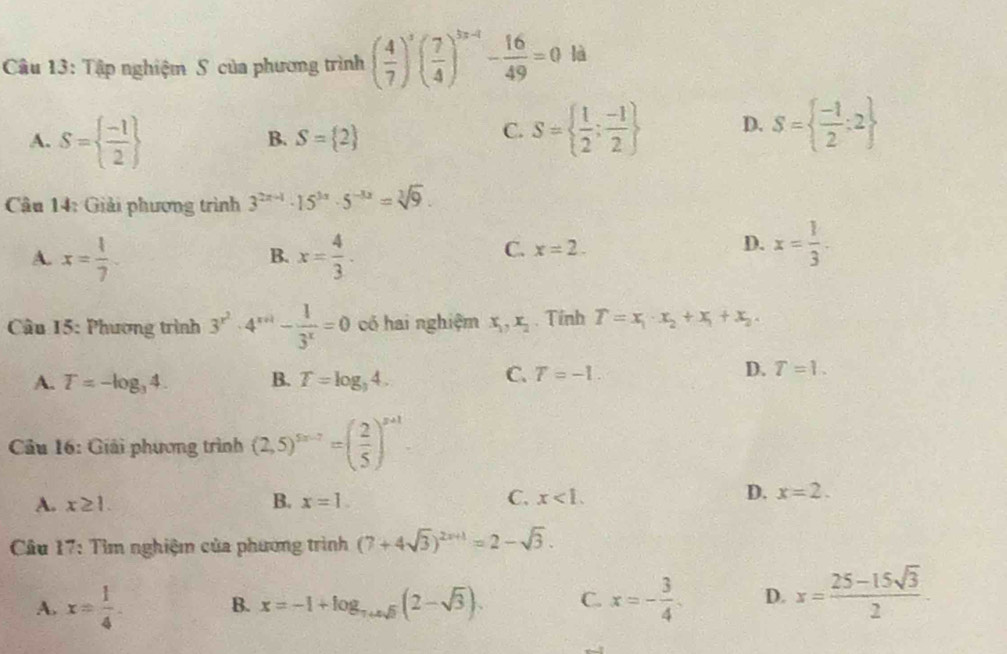 Tập nghiệm S của phương trình ( 4/7 )^3( 7/4 )^3* 4- 16/49 =0 là
A. S=  (-1)/2 
B. S= 2
C. S=  1/2 ; (-1)/2  D. S=  (-1)/2 :2
Câu 14: Giải phương trình 3^(2x-1)· 15^(3x)· 5^(-3x)=sqrt[3](9).
A. x= 1/7 . x= 4/3 .
B.
C. x=2.
D. x= 1/3 .
* Câu 15: Phương trình 3^(x^2)· 4^(x+1)- 1/3^x =0 có hai nghiệm x_1,x_2. Tính T=x_1· x_2+x_1+x_2·
A. T=-log _34. B. T=log _34.
C. T=-1.
D. T=1.
Câu 16: Giải phương trình (2,5)^5n-7=( 2/5 )^n+1
B.
A. x≥ 1. x=1.
C. x<1. D. x=2.
Câu 17: Tìm nghiệm của phương trình (7+4sqrt(3))^2x+1=2-sqrt(3).
A. x= 1/4 . B. x=-1+log _7+4sqrt(3)(2-sqrt(3)). C. x=- 3/4  D. x= (25-15sqrt(3))/2 