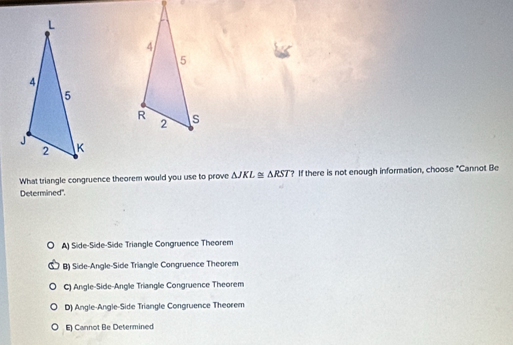 What triangle congruence theorem would you use to prove △ JKL≌ △ RST ? If there is not enough information, choose "Cannot Be
Determined".
A) Side-Side-Side Triangle Congruence Theorem
B) Side-Angle-Side Triangle Congruence Theorem
C) Angle-Side-Angle Triangle Congruence Theorem
D) Angle-Angle-Side Triangle Congruence Theorem
E) Cannot Be Determined