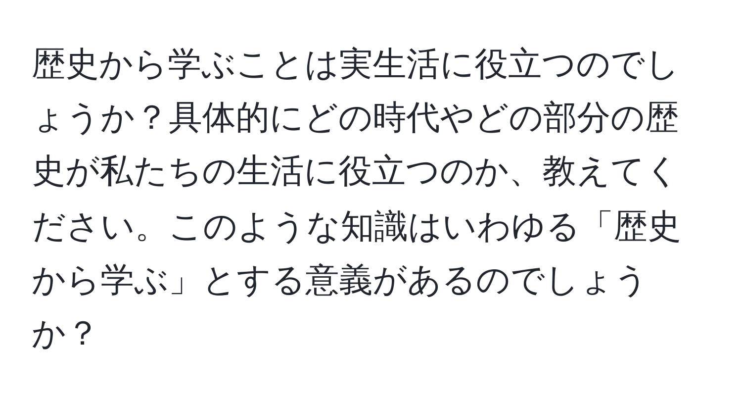 歴史から学ぶことは実生活に役立つのでしょうか？具体的にどの時代やどの部分の歴史が私たちの生活に役立つのか、教えてください。このような知識はいわゆる「歴史から学ぶ」とする意義があるのでしょうか？