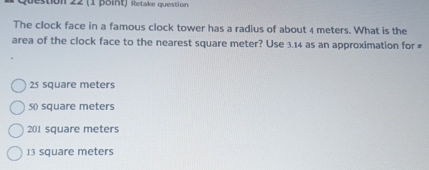 Retake question
The clock face in a famous clock tower has a radius of about 4 meters. What is the
area of the clock face to the nearest square meter? Use 3.14 as an approximation for ₹
25 square meters
50 square meters
201 square meters
13 square meters