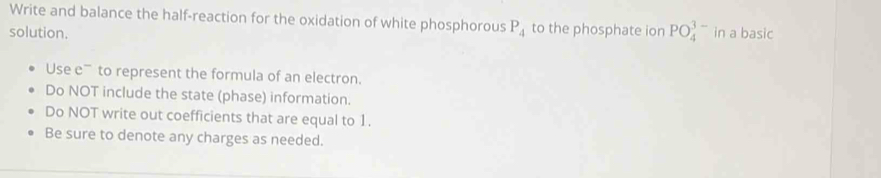 Write and balance the half-reaction for the oxidation of white phosphorous P_4 to the phosphate ion PO_4^3 - 
solution. in a basic 
Use e' to represent the formula of an electron. 
Do NOT include the state (phase) information. 
Do NOT write out coefficients that are equal to 1. 
Be sure to denote any charges as needed.