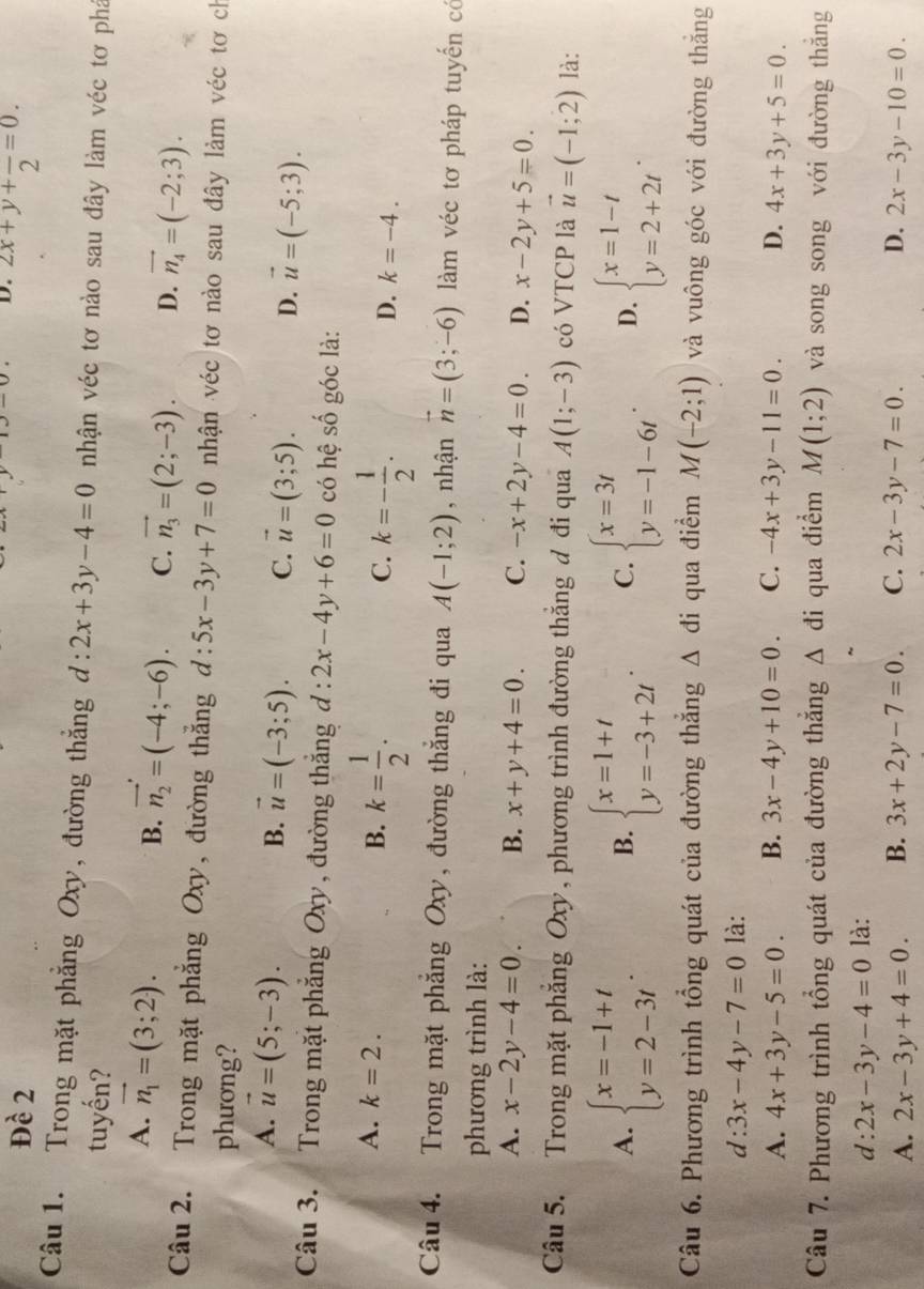 Đề 2 2x+y+frac 2=0.
Câu 1. Trong mặt phẳng Oxy, đường thắng d:2x+3y-4=0 nhận véc tơ nào sau đây làm véc tơ phá
tuyến?
A. vector n_1=(3;2).
B. vector n_2=(-4;-6). C. vector n_3=(2;-3). D. vector n_4=(-2;3).
Câu 2. Trong mặt phẳng Oxy, đường thắng d:5x-3y+7=0 nhận véc tơ nào sau đây làm véc tơ ch
phương?
A. vector u=(5;-3).
B. vector u=(-3;5). C. vector u=(3;5). D. vector u=(-5;3).
Câu 3. Trong mặt phẳng Oxy , đường thắng d:2x-4y+6=0 có hệ số góc là:
A. k=2. B. k= 1/2 . C. k=- 1/2 . k=-4.
D.
Câu 4. Trong mặt phẳng Oxy, đường thắng đi qua A(-1;2) , nhận vector n=(3;-6) làm véc tơ pháp tuyến có
phương trình là:
A. x-2y-4=0. B. x+y+4=0. C. -x+2y-4=0. D. x-2y+5=0.
Câu 5. Trong mặt phẳng Oxy, phương trình đường thắng đ đi qua A(1;-3) có VTCP là vector u=(-1;2) là:
A. beginarrayl x=-1+t y=2-3tendarray. beginarrayl x=1+t y=-3+2tendarray. . C. beginarrayl x=3t y=-1-6tendarray. . D. beginarrayl x=1-t y=2+2tendarray. .
B.
Câu 6. Phương trình tổng quát của đường thắng △ di qua điểm M(-2;1) và vuông góc với đường thăng
d: 3x-4y-7=0 là:
A. 4x+3y-5=0. B. 3x-4y+10=0. C. -4x+3y-11=0. D. 4x+3y+5=0.
Câu 7. Phương trình tổng quát của đường thẳng Δ đi qua điểm M(1;2) và song song với đường thắng
d : 2x-3y-4=0 là:
A. 2x-3y+4=0. B. 3x+2y-7=0. C. 2x-3y-7=0. D. 2x-3y-10=0.