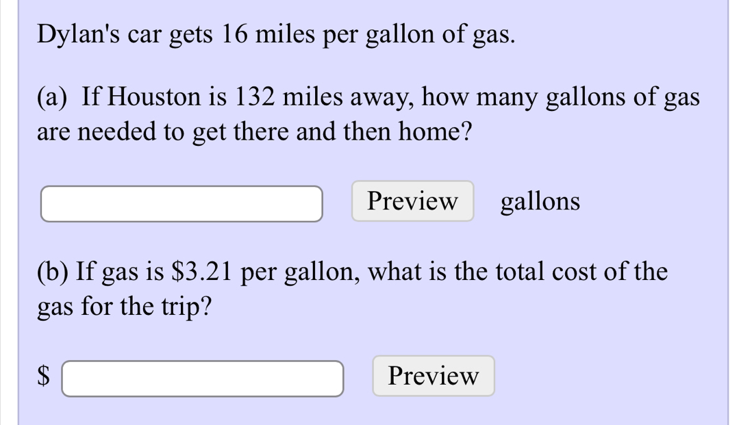 Dylan's car gets 16 miles per gallon of gas. 
(a) If Houston is 132 miles away, how many gallons of gas 
are needed to get there and then home? 
Preview
□ □  gallons
(b) If gas is $3.21 per gallon, what is the total cost of the 
gas for the trip?
$□ Preview