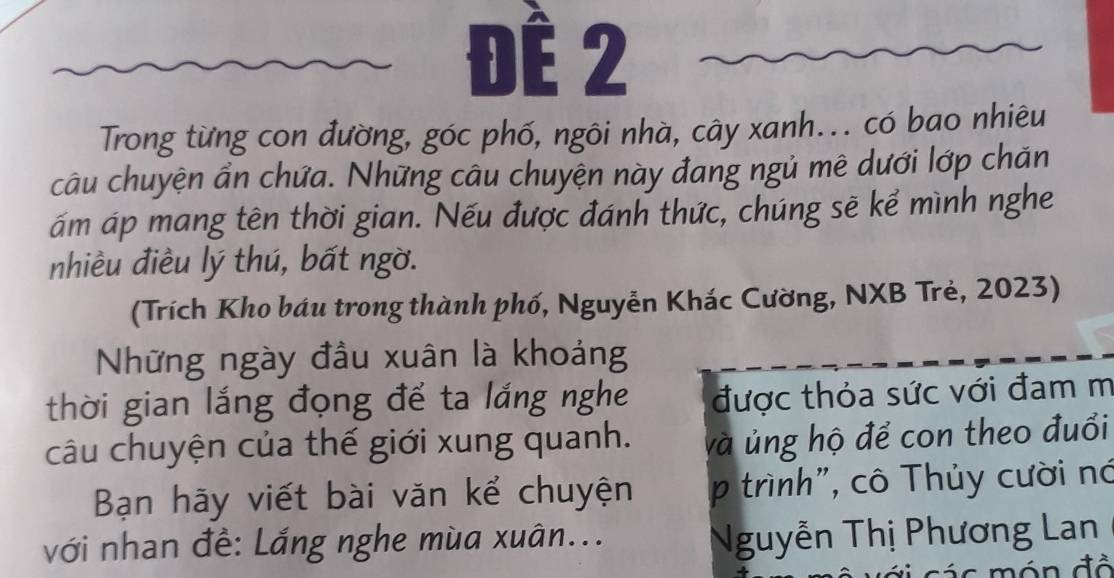 Đế 2 
Trong từng con đường, góc phố, ngôi nhà, cây xanh... có bao nhiêu 
câu chuyện ẩn chứa. Những câu chuyện này đang ngủ mê dưới lớp chăn 
ám áp mang tên thời gian. Nếu được đánh thức, chúng sẽ kể mình nghe 
nhiều điều lý thú, bất ngờ. 
(Trích Kho báu trong thành phố, Nguyễn Khác Cường, NXB Trẻ, 2023) 
Những ngày đầu xuân là khoảng 
thời gian lắng đọng để ta lắng nghe được thỏa sức với đam m 
câu chuyện của thế giới xung quanh. và ủng hộ để con theo đuổi 
Bạn hãy viết bài văn kể chuyện p trình", cô Thủy cười nó 
với nhan đề: Lắng nghe mùa xuân... 
Nguyễn Thị Phương Lan 
á c ón đồ