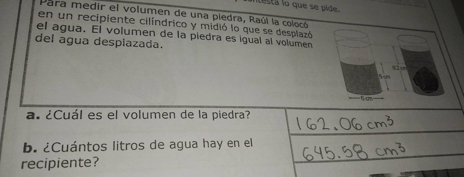 ntesta lo que se pide. 
Para medir el volumen de una piedra, Raúl la colocó 
en un recipiente cilíndrico y midió lo que se desplazó 
el agua. El volumen de la piedra es igual al volumen 
del agua desplazada.
82 cm
5cm
6 cm
a. ¿Cuál es el volumen de la piedra? 
b. ¿Cuántos litros de agua hay en el 
recipiente?