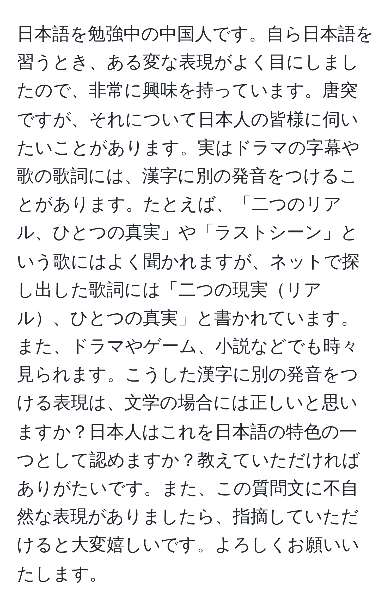 日本語を勉強中の中国人です。自ら日本語を習うとき、ある変な表現がよく目にしましたので、非常に興味を持っています。唐突ですが、それについて日本人の皆様に伺いたいことがあります。実はドラマの字幕や歌の歌詞には、漢字に別の発音をつけることがあります。たとえば、「二つのリアル、ひとつの真実」や「ラストシーン」という歌にはよく聞かれますが、ネットで探し出した歌詞には「二つの現実リアル、ひとつの真実」と書かれています。また、ドラマやゲーム、小説などでも時々見られます。こうした漢字に別の発音をつける表現は、文学の場合には正しいと思いますか？日本人はこれを日本語の特色の一つとして認めますか？教えていただければありがたいです。また、この質問文に不自然な表現がありましたら、指摘していただけると大変嬉しいです。よろしくお願いいたします。