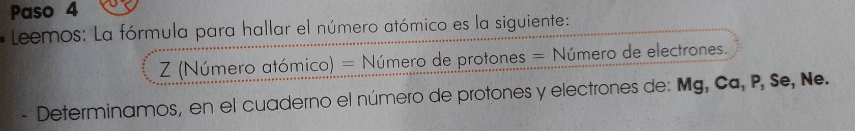 Paso 4 
* Leemos: La fórmula para hallar el número atómico es la siguiente: 
Z (Número atómico) = Número de protones = Número de electrones. 
- Determinamos, en el cuaderno el número de protones y electrones de: Mg, Ca, P, Se, Ne.