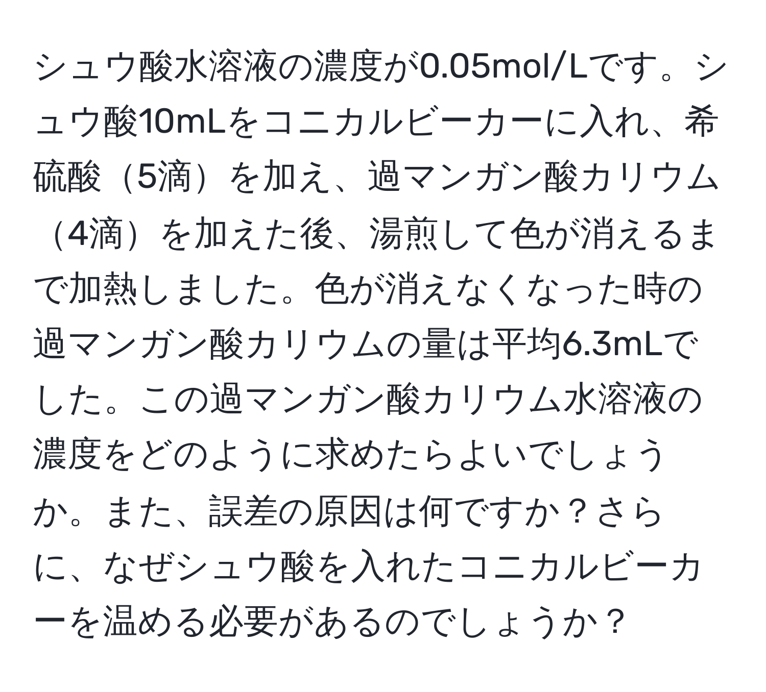 シュウ酸水溶液の濃度が0.05mol/Lです。シュウ酸10mLをコニカルビーカーに入れ、希硫酸5滴を加え、過マンガン酸カリウム4滴を加えた後、湯煎して色が消えるまで加熱しました。色が消えなくなった時の過マンガン酸カリウムの量は平均6.3mLでした。この過マンガン酸カリウム水溶液の濃度をどのように求めたらよいでしょうか。また、誤差の原因は何ですか？さらに、なぜシュウ酸を入れたコニカルビーカーを温める必要があるのでしょうか？