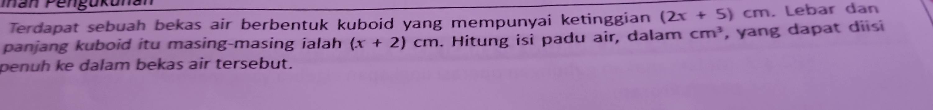 Ian Pengukunan 
Terdapat sebuah bekas air berbentuk kuboid yang mempunyai ketinggian (2x+5)cm. Lebar dan 
panjang kuboid itu masing-masing ialah (x+2)cm. Hitung isi padu air, dalam cm^3 , yang dapat diisi 
penuh ke dalam bekas air tersebut.