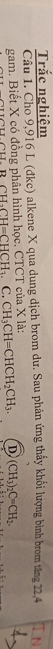 Trắc nghiệm
Câu 1. Cho 9,916 L (đkc) alkene X qua dung dịch brom dư. Sau phản ứng thấy khối lượng bình brom tăng 22, 4
gam. Biết X có đồng phân hình học. CTCT của X là:
BCH_2CH=CHCH_3. C. CH_3CH=CHCH_2CH_3. D (CH_3)_2C=CH_2.