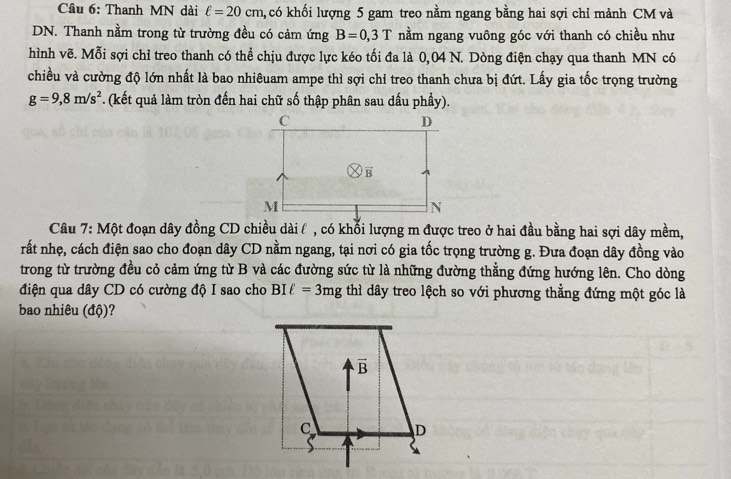 Thanh MN dài ell =20cm h, có khối lượng 5 gam treo nằm ngang bằng hai sợi chỉ mảnh CM và
DN. Thanh nằm trong từ trường đều có cảm ứng B=0,3T nằm ngang vuông góc với thanh có chiều như
hình vẽ. Mỗi sợi chỉ treo thanh có thể chịu được lực kéo tối đa là 0,04 N. Dòng điện chạy qua thanh MN có
chiều và cường độ lớn nhất là bao nhiêuam ampe thì sợi chỉ treo thanh chưa bị đứt. Lấy gia tốc trọng trường
g=9,8m/s^2 *. (kết quả làm tròn đến hai chữ số thập phân sau dấu phầy).
Câu 7: Một đoạn dây đồng CD chiều dài ( , có khổi lượng m được treo ở hai đầu bằng hai sợi dây mềm,
rất nhẹ, cách điện sao cho đoạn dây CD nằm ngang, tại nơi có gia tốc trọng trường g. Đưa đoạn dây đồng vào
trong từ trường đều cỏ cảm ứng từ B và các đường sức từ là những đường thẳng đứng hướng lên. Cho dòng
điện qua dây CD có cường độ I sao cho BIell =3mg thì dây treo lệch so với phương thẳng đứng một góc là
bao nhiêu (độ)?