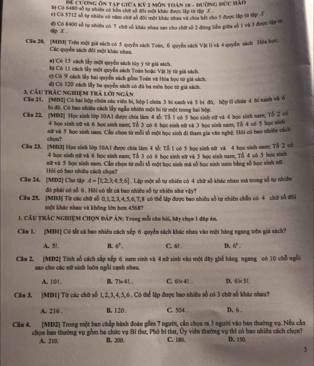 Để Cương ôn tập giữa Kỷ 2 môn toán 10 - đường đức hào
b) Có 6480 số tự nhiên có bốn chữ số đôi một khác được lập từ tập X .
c) Có 5712 số tự nhiên có năm chữ số đôi một khác nhau và chia hết cho 5 được lập từ tập X .
d) Có 8400 số tự nhiên có 7 chữ số khác nhau sao cho chữ số 2 đứng liền giữa số 1 và 3 được lập từ
tập X .
Câu 20. [MĐ3] Trên một giá sách có 5 quyền sách Toán, 6 quyền sách Vật lí và 4 quyền sách Hóa học.
Các quyển sách đôi một khác nhau.
a) Có 15 cách lấy một quyền sách tùy ỳ từ giá sách.
b) Có 11 cách lấy một quyển sách Toán hoặc Vật lý từ giá sách.
c) Có 9 cách lấy hai quyền sách gồm Toán và Hóa học từ giá sách.
d) Có 120 cách lấy ba quyền sách có đủ ba môn học từ giá sách.
3, Cầu trÁc nghiệM trả lời ngân
Cầu 21. [MĐ2] Có hai hộp chứa các viên bi, hộp I chứa 3 bi xanh và 5 bi đỏ, hộp lI chứa 4 bi xanh và 6
bì đô. Có bao nhiêu cách lấy ngẫu nhiên một bi từ một trong hai hộp.
Câu 22. [MĐ2] Học sinh lớp 10A1 được chia làm 4 tổ: Tổ 1 có 5 học sinh nữ và 4 học sinh nam; Tổ 2 có
4 học sinh nữ và 6 học sinh nam; Tổ 3 có 6 học sinh nữ và 3 học sinh nam; Tổ 4 có 5 học sinh
nữ và 5 học sinh nam. Cần chọn từ mỗi tổ một học sinh đi tham gia văn nghệ. Hỏi có bao nhiêu cách
chọn?
Câu 23. [MĐ3] Học sinh lớp 10A1 được chia làm 4 tổ: Tổ 1 có 5 học sinh nữ và 4 học sinh nam; Tổ 2 có
4 học sinh nữ và 6 học sinh nam; Tổ 3 có 6 học sinh nữ và 3 học sinh nam; Tổ 4 có 5 học sinh
nữ và 5 học sinh nam. Cần chọn từ mỗi tổ một học sinh mà số học sinh nam bằng số học sinh nữ.
Hỏi có bao nhiêu cách chọn?
Câu 24. [MĐ2] Cho tập A= 1;2;3;4;5;6. Lập một số tự nhiên có 4 chữ số khác nhau mà trong số tự nhiên
đó phải có số 6. Hỏi có tất cả bao nhiêu số tự nhiên như vậy?
Câu 25. [MĐ3] Từ các chữ số 0,1,2,3,4,5,6,7,8 có thể lập được bao nhiêu số tự nhiên chẵn có 4 chữ số đôi
một khác nhau và không lớn hơn 4568?
1. CÂU TRẢC NGHIỆM CHQN ĐẢP ÁN: Trong mỗi câu hỏi, hãy chọn 1 đáp án.
Câu 1. [MĐ1] Có tất cả bao nhiêu cách xếp 6 quyển sách khác nhau vào một hàng ngang trên giá sách?
A. 51. B. 6^5. C. 61 . D. 6^6.
Câu 2. [MĐ2] Tính số cách sắp xếp 6 nam sinh và 4 nữ sinh vào một dãy ghế hàng ngang có 10 chỗ ngồi
sao cho các nữ sinh luôn ngồi cạnh nhau.
A. 101 . B. 7|* 4|. C. 6 |* 4|. D. 6!* 5!.
Câu 3. [MĐ1] Từ các chữ số 1,2,3,4,5,6 . Có thể lập được bao nhiêu số có 3 chữ số khác nhau?
A. 216 . B. 120 . C. 504 . D. 6 .
Câu 4. [MĐ2] Trong một ban chấp hành đoàn gồm 7 người, cần chọn ra 3 người vào ban thường vụ. Nếu cần
chọn ban thường vụ gồm ba chức vụ Bí thư, Phó bí thư, Ủy viên thường vụ thì có bao nhiêu cách chọn?
A. 210. B. 200. C. 180. D. 150.
3