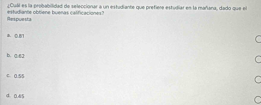 ¿Cuál es la probabilidad de seleccionar a un estudiante que prefiere estudiar en la mañana, dado que el
estudiante obtiene buenas calificaciones?
Respuesta
a. 0.81
b. 0.62
c. 0.55
d. 0.45