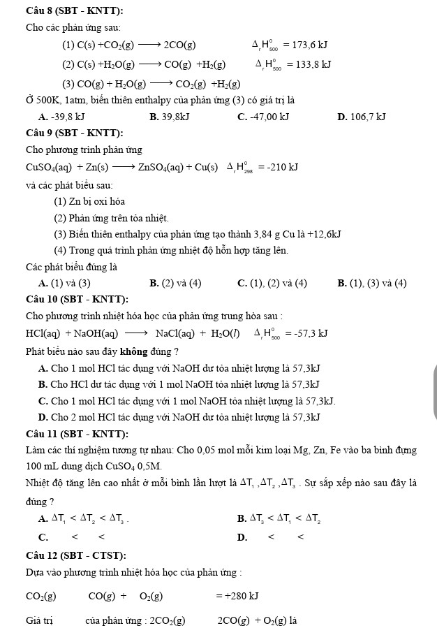 (SBT - KNTT):
Cho các phản ứng sau:
(1) C(s)+CO_2(g)to 2CO(g) ^ H_(500)°=173,6kJ
(2) C(s)+H_2O(g)to CO(g)+H_2(g) ^ H_(500)°=133,8kJ
(3) CO(g)+H_2O(g)to CO_2(g)+H_2(g)
Ở 500K, 1atm, biển thiên enthalpy của phản ứng (3) có giá trị là
A. -39,8 kJ B. 39,8kJ C. -47,00 kJ D. 106,7 kJ
Câu 9(SBT - KN TT):
Cho phương trình phản ứng
CuSO_4(aq)+Zn(s)to ZnSO_4(aq)+Cu(s)△ _rH_(298)°=-210kJ
và các phát biểu sau:
(1) Zn bị oxi hóa
(2) Phản ứng trên tỏa nhiệt.
(3) Biển thiên enthalpy của phản ứng tạo thành 3,84 g Cu 1a+12,6 kJ
(4) Trong quá trình phản ứng nhiệt độ hỗn hợp tăng lên.
Các phát biểu đúng là
A. (1) và (3) B. (2) va(4) C. (1),(2) va(4) B. (1), (3) và ( 4)
Câu 10 (SBT - KNTT):
Cho phương trình nhiệt hóa học của phản ứng trung hòa sau :
HCl(aq)+NaOH(aq)to NaCl(aq)+H_2O(l) △ H_(500)°=-57,3kJ
Phát biểu nào sau đây không đúng ?
A. Cho 1 mol HCl tác dụng với NaOH dư tỏa nhiệt lượng là 57,3kJ
B. Cho HCl dư tác dụng với 1 mol NaOH tỏa nhiệt lượng là 57,3kJ
C. Cho 1 mol HCl tác dụng với 1 mol NaOH tỏa nhiệt lượng là 57,3kJ.
D. Cho 2 mol HCl tác dụng với NaOH dư tỏa nhiệt lượng là 57,3kJ
Câu 11 (SBT - KNTT):
Làm các thí nghiệm tương tự nhau: Cho 0,05 mol mỗi kim loại Mg, Zn, Fe vào ba bình đựng
100 mL dung dịch CuSO_40,5M.
Nhiệt độ tăng lên cao nhất ở mỗi bình lần lượt là △ T_1,△ T_2,△ T_3. Sự sắp xếp nào sau đây là
đúng ?
A. △ T_1 B. △ T_3
C. < < D. < <
Câu  12(SBT-CT (ST):
Dựa vào phương trình nhiệt hóa học của phản ứng :
CO_2(g) CO(g)+O_2(g) =+280kJ
Giatri của phản ứng : 2CO_2(g) 2CO(g)+O_2(g)la