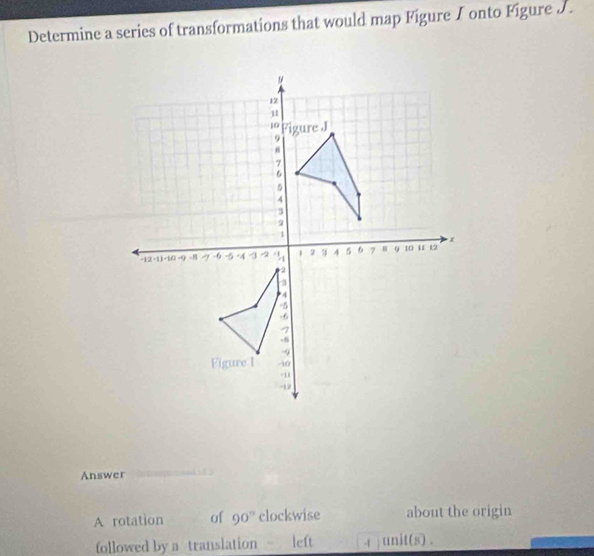 Determine a series of transformations that would map Figure I onto Figure J. 
Answer 
A rotation of 90° clockwise about the origin 
followed by a translation left 4 unit(s) .