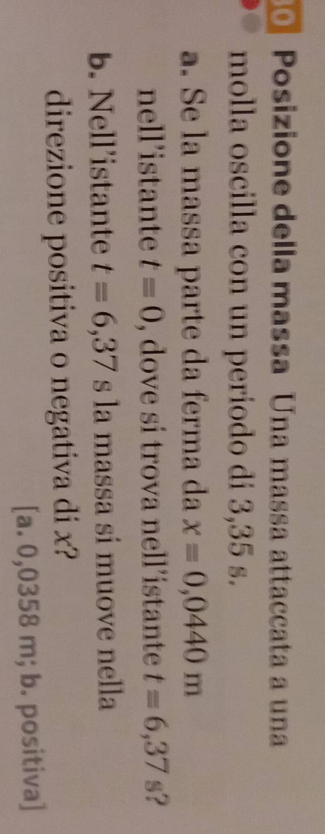 Posizione della massa Una massa attaccata a una
molla oscilla con un periodo di 3,35 s.
a. Se la massa parte da ferma da x=0,0440m
nell’istante t=0 , dove si trova nell’istante t=6,37 s?
b. Nell’istante t=6,37 s la massa si muove nella
direzione positiva o negativa di x?
[a. 0,0358 m; b. positiva]