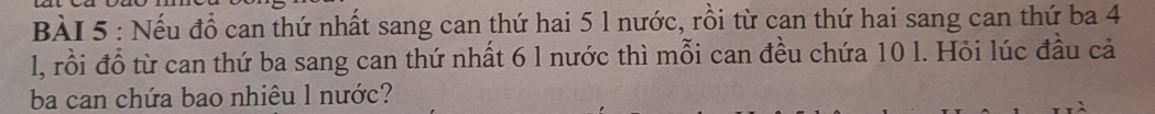 Nếu đồ can thứ nhất sang can thứ hai 5 1 nước, rồi từ can thứ hai sang can thứ ba 4
l, rồi đổ từ can thứ ba sang can thứ nhất 6 l nước thì mỗi can đều chứa 10 l. Hỏi lúc đầu cả 
ba can chứa bao nhiêu 1 nước?