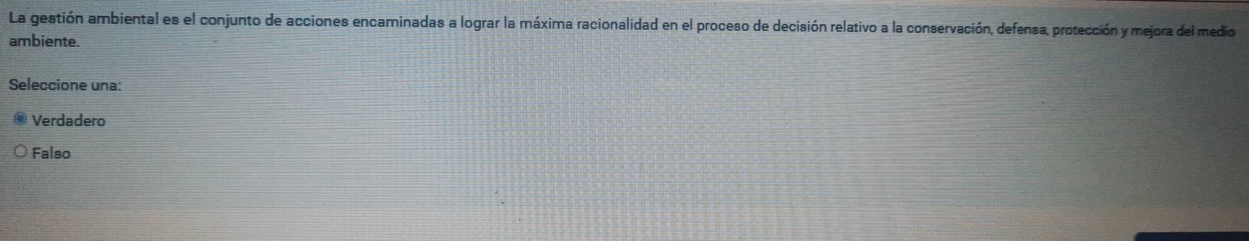 La gestión ambiental es el conjunto de acciones encaminadas a lograr la máxima racionalidad en el proceso de decisión relativo a la conservación, defensa, protección y mejora del medio
ambiente.
Seleccione una:
Verdadero
Falso