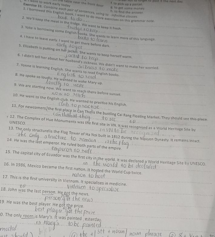 to pick up a parcel. not to forget to post it the next day. 
thể table near the front door 
l. I went to work early today 
g to get some monev 
Exercise 11. Combine each poir of sentences, using to - infinitive clouses 
h to find the answer 
1. I borrowed this English book. I want to do more exercises on this grammar note. 
2. We'll keep the meat in the fridge. We want to keep it fresh. 
3. Yoke is borrowing some English books. She wants to learn more of this language 
4. I have to leave early. I want to get there before dark. 
5. Elizabeth is putting on her Jacket. She wants to keep herself warm. 
6. I didn't tell her about her husband's sickness. We didn't want to make her worried. 
7. Yonne is learning English. She wants to read English books. 
8. He spoke so loudly. He wanted to wake Mary up. 
9. We are starting now. We want to reach there before sunset. 
10. He went to the English club. He wanted to practise his English. 
11. For newcomers, the first place in is the bustling Cai Rang Floating Market. They should see this place. 
UNESCO. 
12. The Complex of Hue Monuments was the first site in VN. It was recognised as a World Heritage Site by 
_13. The only structurelis the Flag Tower of Ha Noi built in 1812 during the Nquyen Dynasty. It remains intact 
_14. He was the last emperor. He ruled both parts of the empire._ 
_15. The capital city of Ecuador was the first city in the world. It was declared a World Heritage Site by UNESCO. 
_16. In 1986, Mexico became the first nation. It hosted the World Cup twice._ 
_ 
_17. This is the first university in Vietnam. It specialises in medicine. 
_ 
_ 
18. John was the last person. He got the news. 
_ 
_ 
_ 
19. He was the best player. He got the prize._ 
_ 
0. The only room is Mary's. It was painted esterday. 
_ 
_