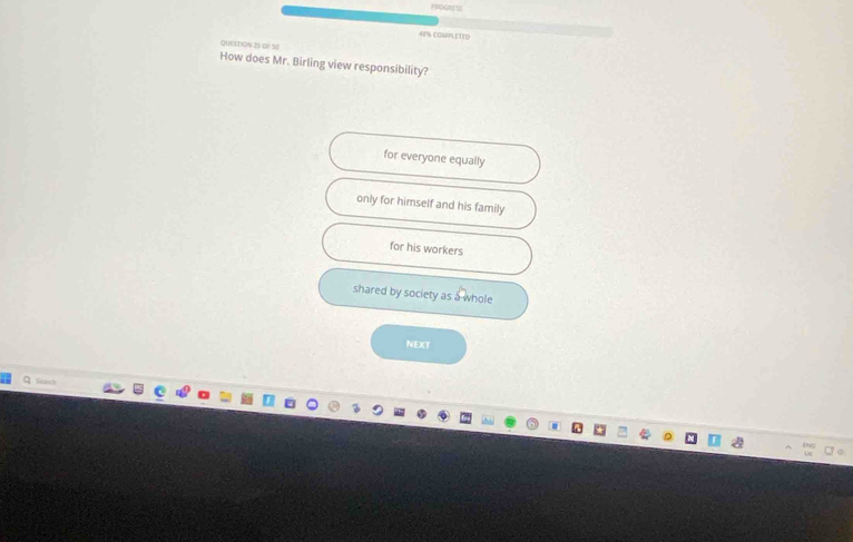 4P% COMMLETED
QuestioN 25 of Se
How does Mr. Birling view responsibility?
for everyone equally
only for himself and his family
for his workers
shared by society as a whole
NEXT