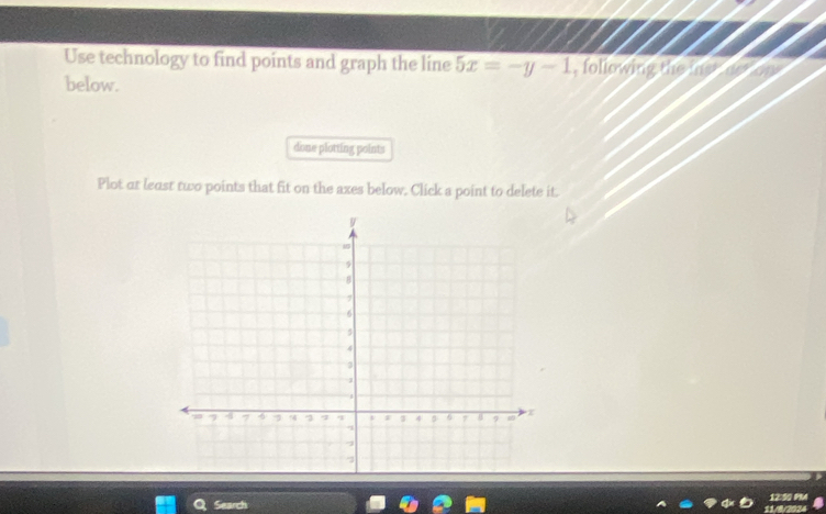 Use technology to find points and graph the line 5x=-y-1 , following the me 
below. 
done plotting points 
Plot ar least two points that fit on the axes below. Click a point to delete it. 
Search 11/8/2024 12:50 PM