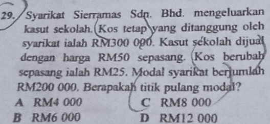 Syarikat Sierramas Sdp. Bhd. mengeluarkan
kasut sekolah. Kos tetap yang ditanggung oleh
syarikat ialah RM300 000. Kasut şekolah dijual
dengan harga RM50 sepasang. (Kos berubah
sepasang ialah RM25. Modal syarikat berjumlah
RM200 000. Berapakah titik pulang modal?
A RM4 000 C RM8 000
B RM6 000 D RM12 000