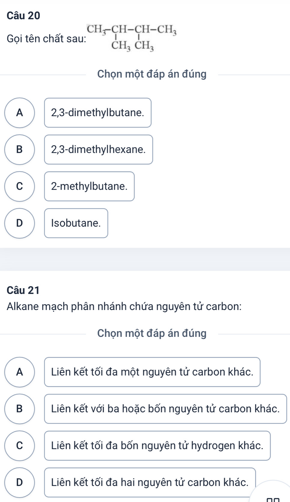 Gọi tên chất sau: beginarrayr CH_3-CH-CH_3 CH_3CH_3endarray
Chọn một đáp án đúng
A 2,3 -dimethylbutane.
B 2,3 -dimethylhexane.
C 2 -methylbutane.
D Isobutane.
Câu 21
Alkane mạch phân nhánh chứa nguyên tử carbon:
Chọn một đáp án đúng
A Liên kết tối đa một nguyên tử carbon khác.
B Liên kết với ba hoặc bốn nguyên tử carbon khác.
C Liên kết tối đa bốn nguyên tử hydrogen khác.
D Liên kết tối đa hai nguyên tử carbon khác.