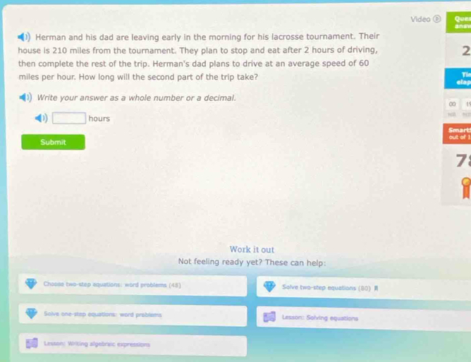 Video ⑥ Ques
Herman and his dad are leaving early in the morning for his lacrosse tournament. Their
house is 210 miles from the tournament. They plan to stop and eat after 2 hours of driving, 2
then complete the rest of the trip. Herman's dad plans to drive at an average speed of 60
Tie
miles per hour. How long will the second part of the trip take? elap
Write your answer as a whole number or a decimal.
00 1
D □ hours
Smart
Submit out of 1
7
Work it out
Not feeling ready yet? These can help:
Choose two-step equations: word problems (45) Solve two-step equations  80  
Solve one-step equations: word problems Lesson: Soling equations
Lesson: Writing algebraic expressions