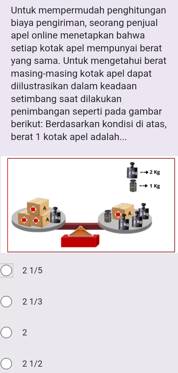 Untuk mempermudah penghitungan
biaya pengiriman, seorang penjual
apel online menetapkan bahwa
setiap kotak apel mempunyai berat
yang sama. Untuk mengetahui berat
masing-masing kotak apel dapat
diilustrasikan dalam keadaan
setimbang saat dilakukan
penimbangan seperti pada gambar
berikut: Berdasarkan kondisi di atas,
berat 1 kotak apel adalah...
2 1/5
2 1/3
2
2 1/2