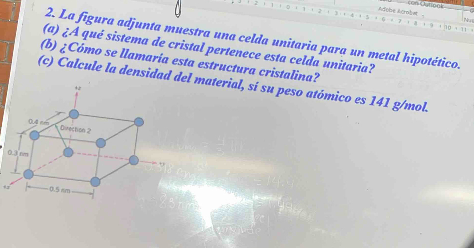 con Outlook
1 2 1. 0 1 1 1 2
Adobe Acrobat Nu
1 5
3 14 1 16 -1 7 1 1 9 ' : 10 + 11' 
2. La figura adjunta muestra una celda unitaria para un metal hipotético. 
(a) ¿A qué sistema de cristal pertenece esta celda unitaria? 
(b) ¿Cómo se llamaría esta estructura cristalina? 
(c) Calcule la densidad del material, sí su peso atómico es 141 g/mol.
+2
0.4 nm Direction 2
0.3 nm
+y
+z 0.5 nm