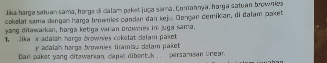 Jika harga satuan sama, harga di dalam paket juga sama. Contohnya, harga satuan brownies 
cokelat sama dengan harga brownies pandan dan keju. Dengan demikian, di dalam paket 
yang ditawarkan, harga ketiga varian brownies ini juga sama. 
1. Jika x adalah harga brownies cokelat dalam paket
y adalah harga brownies tiramisu dalam paket 
Dari paket yang ditawarkan, dapat dibentuk . . . persamaan linear.