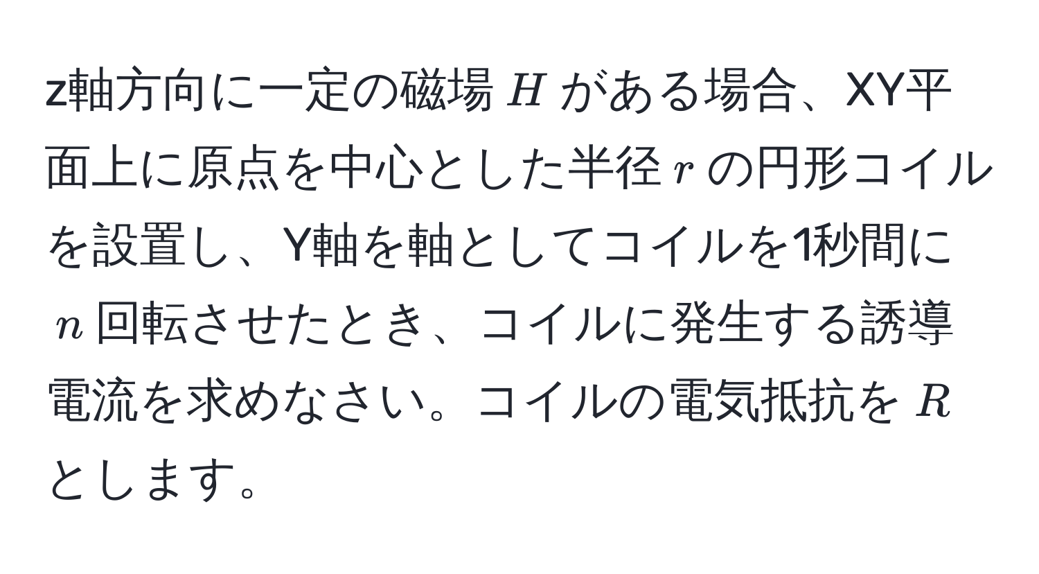 z軸方向に一定の磁場$H$がある場合、XY平面上に原点を中心とした半径$r$の円形コイルを設置し、Y軸を軸としてコイルを1秒間に$n$回転させたとき、コイルに発生する誘導電流を求めなさい。コイルの電気抵抗を$R$とします。