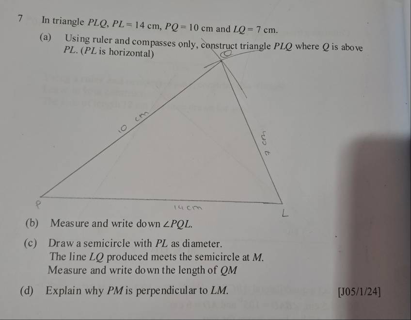 In triangle PLQ, PL=14cm,PQ=10cm and LQ=7cm.
(a) Using ruler and compasses only, construct triangle PLQ where Q is above
(b) Measure and write down
(c) Draw a semicircle with PL as diameter.
The line LQ produced meets the semicircle at M.
Measure and write down the length of QM
(d) Explain why PM is perpendicular to LM. [J05/1/24]