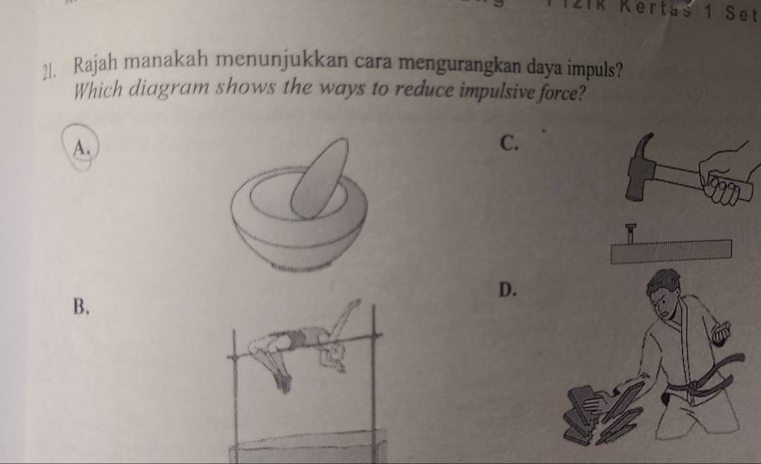 IR Kertäs 1 Set 
21. Rajah manakah menunjukkan cara mengurangkan daya impuls? 
Which diagram shows the ways to reduce impulsive force? 
A. 
C. 
D. 
B.