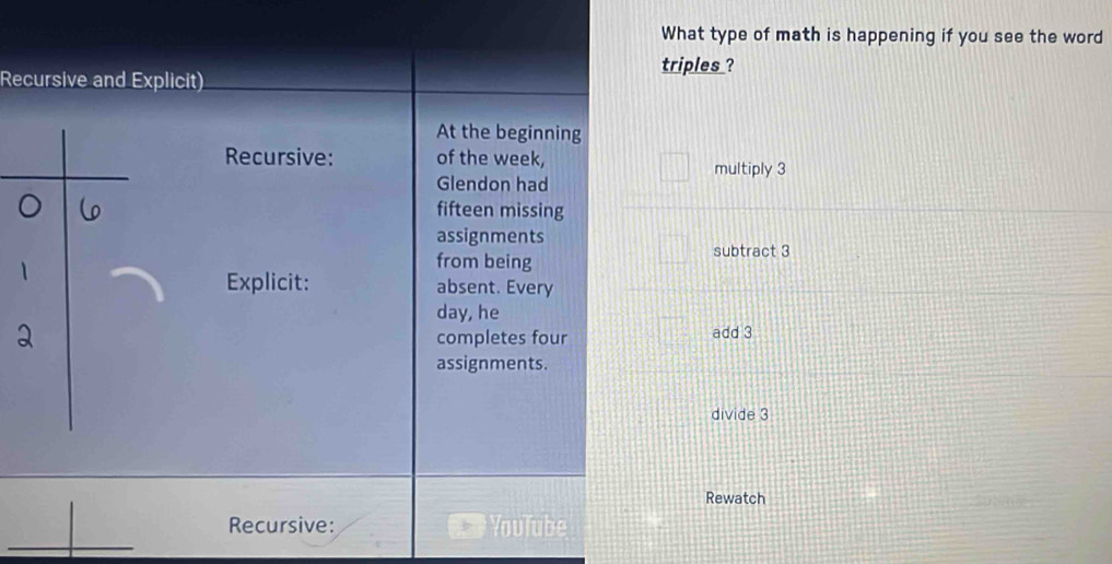 What type of math is happening if you see the word
triples ?
Recursive and Explicit)
At the beginning
Recursive: of the week,
multiply 3
Glendon had
fifteen missing
assignments
from being
subtract 3
Explicit: absent. Every
day, he
completes four add 3
assignments.
divide 3
Rewatch
Recursive: Vnulube