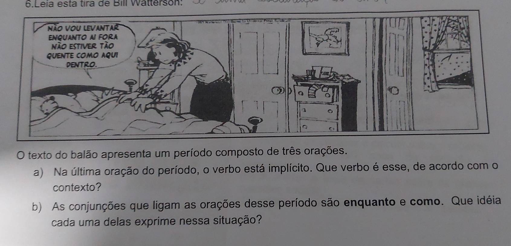 Leia esta tira de Bill Watterson: 
O texto do balão apresenta um período composto de três orações. 
a) Na última oração do período, o verbo está implícito. Que verbo é esse, de acordo com o 
contexto? 
b) As conjunções que ligam as orações desse período são enquanto e como. Que idéia 
cada uma delas exprime nessa situação?