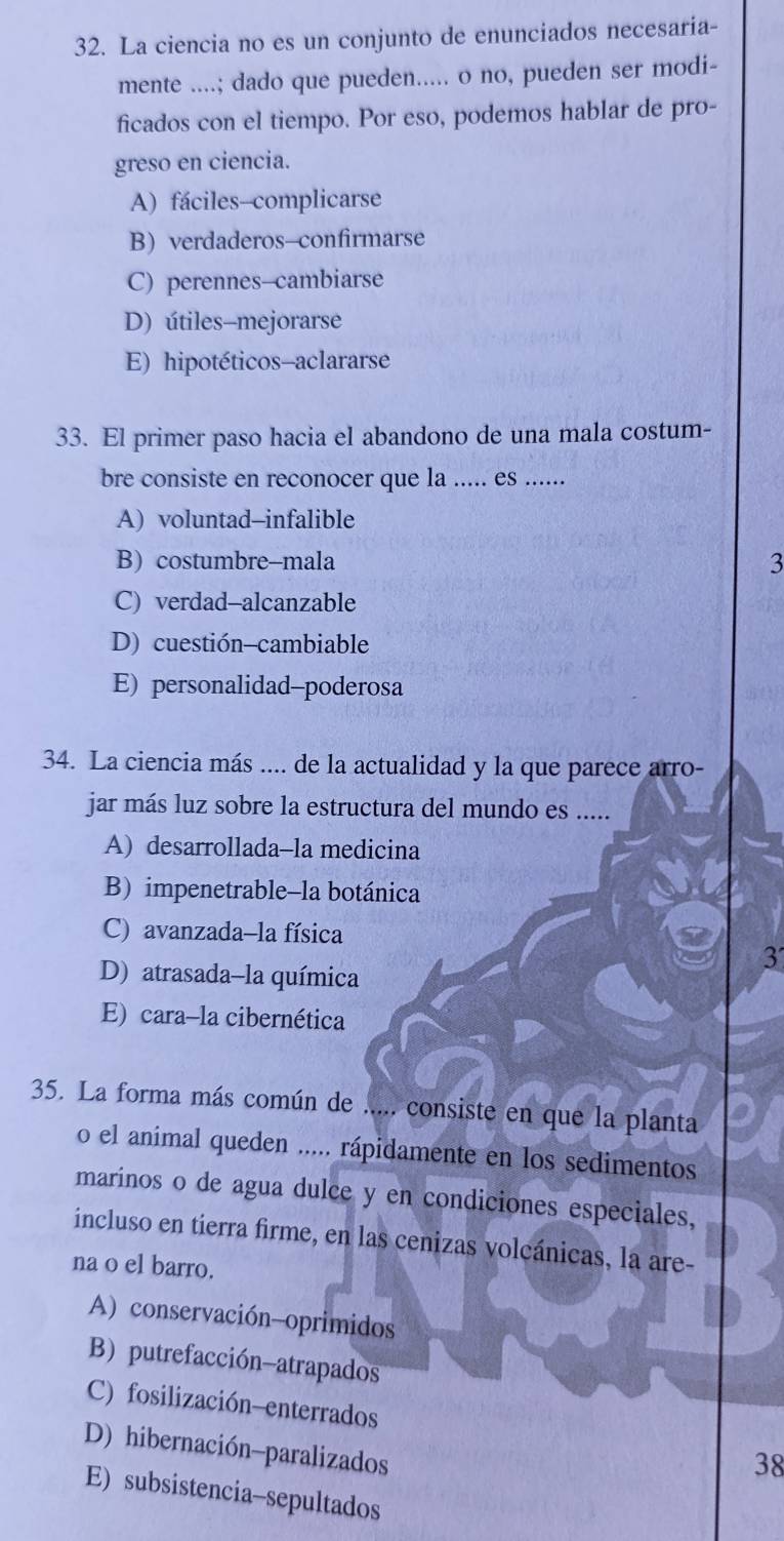 La ciencia no es un conjunto de enunciados necesaria-
mente ....; dado que pueden..... o no, pueden ser modi-
ficados con el tiempo. Por eso, podemos hablar de pro-
greso en ciencia.
A) fáciles-complicarse
B) verdaderos-confirmarse
C) perennes-cambiarse
D) útiles-mejorarse
E) hipotéticos-aclararse
33. El primer paso hacia el abandono de una mala costum-
bre consiste en reconocer que la ..... es ……
A) voluntad-infalible
B) costumbre-mala 3
C) verdad-alcanzable
D) cuestión-cambiable
E) personalidad-poderosa
34. La ciencia más .... de la actualidad y la que parece arro-
jar más luz sobre la estructura del mundo es .....
A) desarrollada-la medicina
B) impenetrable-la botánica
C) avanzada-la física
3
D) atrasada-la química
E) cara-la cibernética
35. La forma más común de ..... consiste en que la planta
o el animal queden ..... rápidamente en los sedimentos
marinos o de agua dulce y en condiciones especiales,
incluso en tierra firme, en las cenizas volcánicas, la are-
na o el barro.
A) conservación-oprimidos
B) putrefacción-atrapados
C) fosilización-enterrados
D) hibernación-paralizados
38
E) subsistencia-sepultados