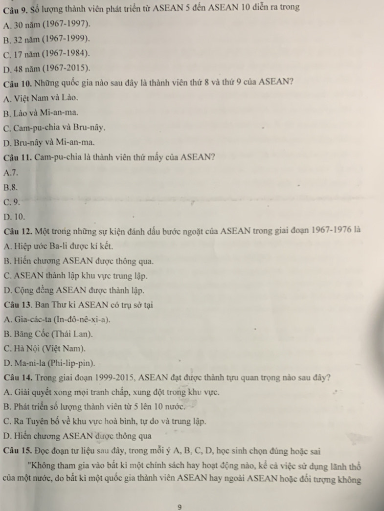 Số lượng thành viên phát triển từ ASEAN 5 đến ASEAN 10 diễn ra trong
A. 30 năm (1967-1997).
B. 32 năm (1967-1999).
C. 17 năm (1967-1984).
D. 48 năm (1967-2015).
Câu 10. Những quốc gia nào sau đây là thành viên thứ 8 và thứ 9 của ASEAN?
A. Việt Nam và Lào.
B. Lào và Mi-an-ma.
C. Cam-pu-chia và Bru-nây.
D. Bru-nây và Mi-an-ma.
Câu 11. Cam-pu-chia là thành viên thứ mấy của ASEAN?
A.7.
B.8.
C. 9.
D. 10.
Câu 12. Một trong những sự kiện đánh dấu bước ngoặt của ASEAN trong giai đoạn 1967-1976 là
A. Hiệp ước Ba-li được kí kết.
B. Hiến chương ASEAN được thông qua.
C. ASEAN thành lập khu vực trung lập.
D. Cộng đồng ASEAN được thành lập.
Câu 13. Ban Thư ki ASEAN có trụ sở tại
A. Gia-các-ta (In-đô- ne-xi-a)
B. Băng Cốc (Thái Lan).
C. Hà Nội (Việt Nam).
D. Ma-ni-la (Phi-lip-pin).
Câu 14. Trong giai đoạn 1999-2015, ASEAN đạt được thành tựu quan trọng nào sau đây?
A. Giải quyết xong mọi tranh chấp, xung đột trong khu vực.
B. Phát triển số lượng thành viên từ 5 lên 10 nước.
C. Ra Tuyên bố về khu vực hoà bình, tự do và trung lập.
D. Hiến chương ASEAN được thông qua
Câu 15. Đọc đoạn tư liệu sau đây, trong mỗi ý A, B, C, D, học sinh chọn đúng hoặc sai
'Không tham gia vào bất kì một chính sách hay hoạt động nào, kể cả việc sử dụng lãnh thổ
của một nước, do bất kì một quốc gia thành viên ASEAN hay ngoài ASEAN hoặc đổi tượng không
9