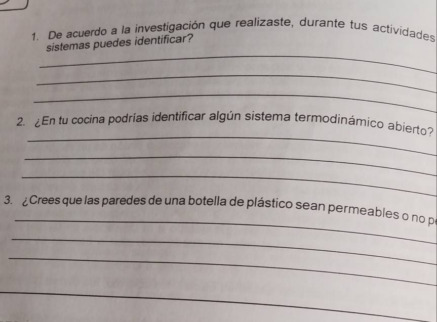 De acuerdo a la investigación que realizaste, durante tus actividades 
_ 
sistemas puedes identificar? 
_ 
_ 
_ 
2. En tu cocina podrias identificar algún sistema termodinámico abierto? 
_ 
_ 
_ 
3. Crees que las paredes de una botella de plástico sean permeables o no p 
_ 
_ 
_ 
_