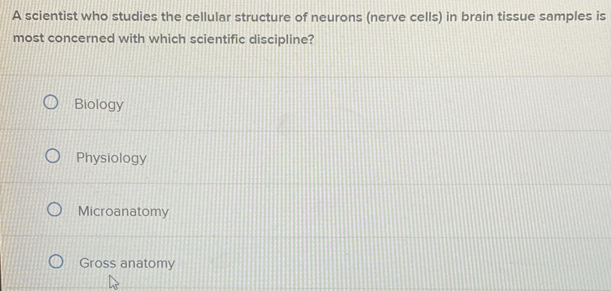 A scientist who studies the cellular structure of neurons (nerve cells) in brain tissue samples is
most concerned with which scientific discipline?
Biology
Physiology
Microanatomy
Gross anatomy