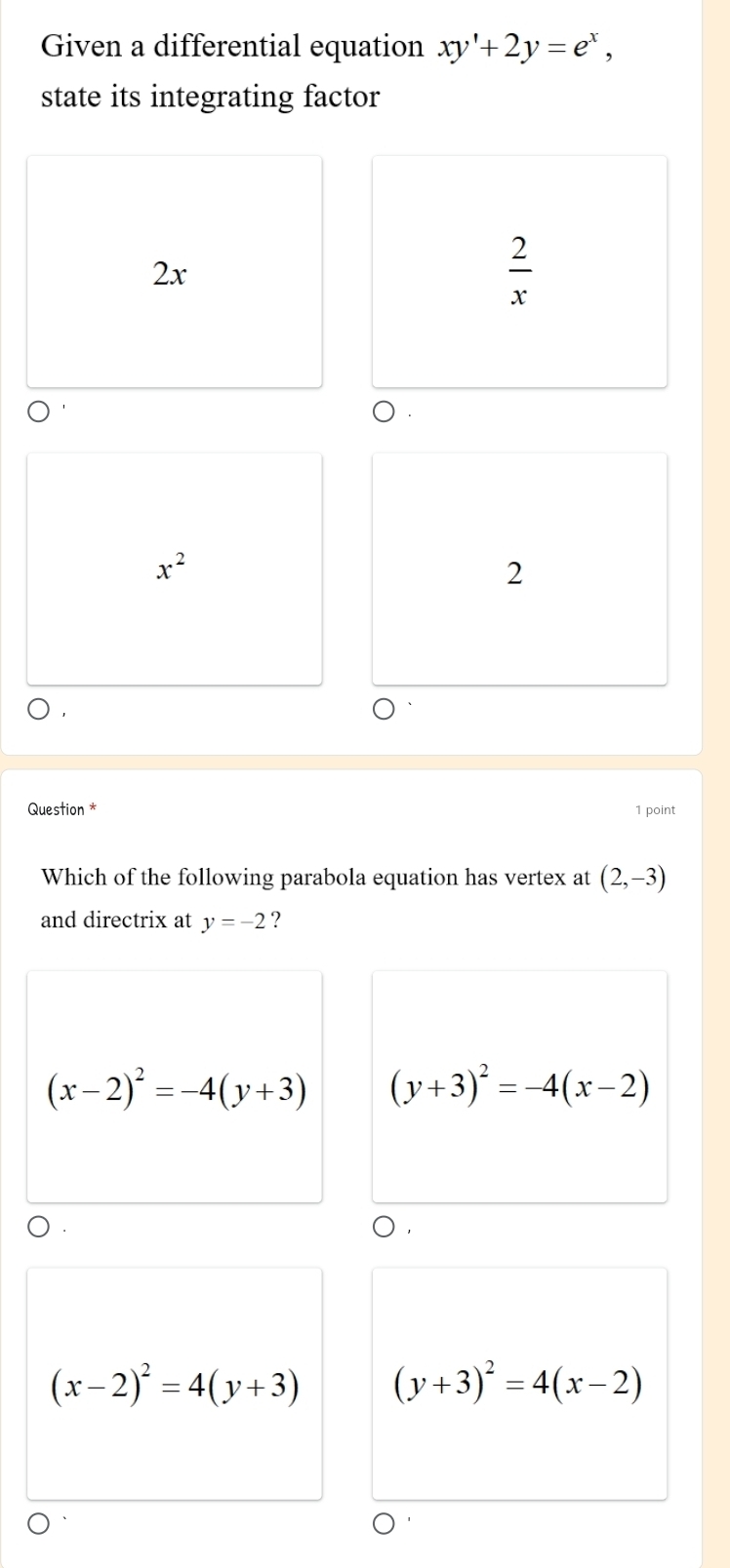 Given a differential equation xy'+2y=e^x, 
state its integrating factor
2x
 2/x 
x^2
2
Question * 1 point
Which of the following parabola equation has vertex at (2,-3)
and directrix at y=-2 ?
(x-2)^2=-4(y+3) (y+3)^2=-4(x-2)
(x-2)^2=4(y+3) (y+3)^2=4(x-2)