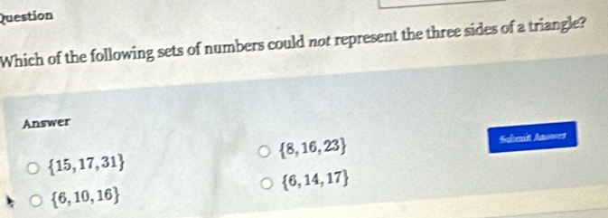 Question
Which of the following sets of numbers could not represent the three sides of a triangle?
Answer
 8,16,23
 15,17,31 Sebmit Aner
 6,14,17
 6,10,16