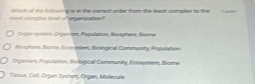 Which of the following is in te comect onder from the least comples to the C 
most comples level of oraizaties?
Órgan system, Organion, Population, Bosphere, Boe
Biosphere, Blome, Ecosystem, Biological Community, Population
Organism, Population, Biological Community, Ecosystem, Blome
Tisse, Cell, Organ Syster, Organ, Molecule