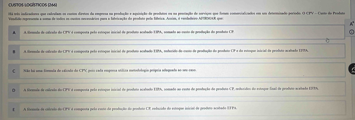 CUSTOS LOGÍSTICos (266)
Há três indicadores que calculam os custos diretos da empresa na produção e aquisição de produtos ou na prestação de serviços que foram comercializados em um determinado período. O CPV - Custo do Produto
Vendido representa a soma de todos os custos necessários para a fabricação do produto pela fábrica. Assim, é verdadeiro AFIRMAR que:
A^+
A A fórmula de cálculo do CPV é composta pelo estoque inicial de produto acabado EIPA, somado ao custo de produção do produto CP.
B A fórmula de cálculo do CPV é composta pelo estoque inicial de produto acabado EIPA, reduzido do custo de produção do produto CP e do estoque inicial de produto acabado EFPA.
C Não há uma fórmula de cálculo do CPV, pois cada empresa utiliza metodologia própria adequada ao seu caso.
D A fórmula de cálculo do CPV é composta pelo estoque inicial de produto acabado EIPA, somado ao custo de produção do produto CP, reduzidos do estoque final de produto acabado EFPA
E A fórmula de cálculo do CPV é composta pelo custo de produção do produto CP, reduzido do estoque inicial de produto acabado EFPA.