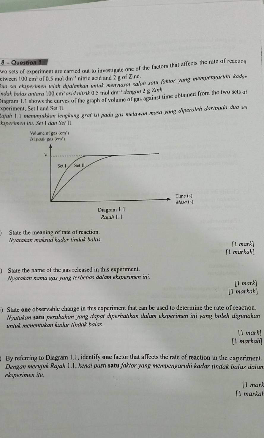 wo sets of experiment are carried out to investigate one of the factors that affects the rate of reaction 
etween 100cm^3 of 0.5 mol dm nitric acid and 2 g of Zinc. 
Dua set eksperimen telah dijalankan untuk menyiasat salah satu faktor yang mempengaruhi kadar 
indak balas antara 100cm^3 asid nitrik 0.5 mol dm dengan 2 g Zink. 
Diagram 1.1 shows the curves of the graph of volume of gas against time obtained from the two sets of 
xperiment, Set I and Set II. 
Rajah 1.I menunjukkan lengkung grafisi padu gas melawan masa yang diperoleh daripada dua set 
ksperimen itu. Set  dan Set I. 
Volume of gas (cm¹) 
State the meaning of rate of reaction. 
Nyatakan maksud kadar tindak balas. 
[1 mark] 
[1 markah] 
) State the name of the gas released in this experiment. 
Nyatakan nama gas yang terbebas dalam eksperimen ini. 
[1 mark] 
[1 markah] 
i) State one observable change in this experiment that can be used to determine the rate of reaction. 
Nyatakan satu perubahan yang dapat diperhatikan dalam eksperimen ini yang boleh digunakan 
untuk menentukan kadar tindak balas. 
[1 mark] 
[1 markah] 
By referring to Diagram 1.1, identify one factor that affects the rate of reaction in the experiment. 
Dengan merujuk Rajah 1.1, kenal pasti satu faktor yang mempengaruhi kadar tindak balas dalam 
eksperimen itu. 
[l mark 
[l markah